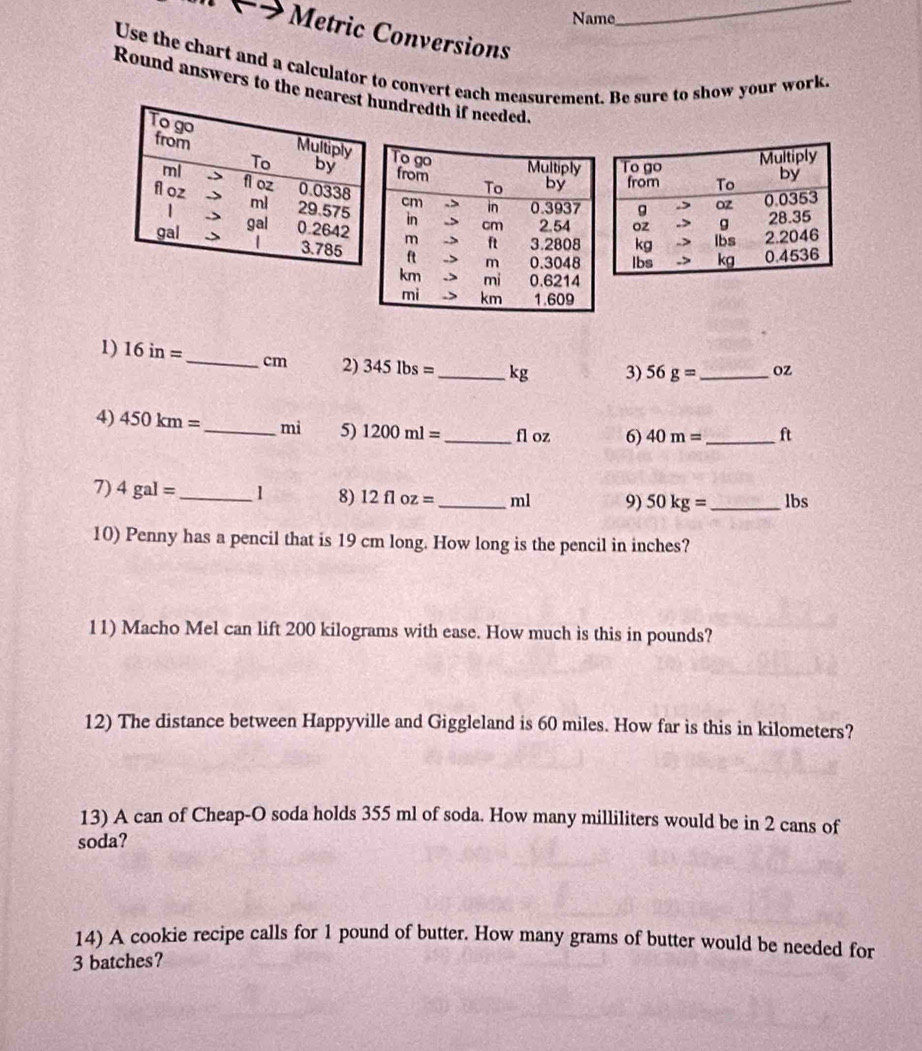 Name 
_ 
Metric Conversions 
Use the chart and a calculator to convert each measurement. Be sure to show your work. 
Round answers to the nearundredth if needed. 
1) 16in= _  cm 2) 345lbs= _  kg 3) 56g= _ oZ
4) 450km= _ mì 5) 1200ml= _ fl oz 6) 40m= _  ft
7) 4gal= _ 1 8) 12floz= _  ml 9) 50kg= _ lbs
10) Penny has a pencil that is 19 cm long. How long is the pencil in inches? 
11) Macho Mel can lift 200 kilograms with ease. How much is this in pounds? 
12) The distance between Happyville and Giggleland is 60 miles. How far is this in kilometers? 
13) A can of Cheap-O soda holds 355 ml of soda. How many milliliters would be in 2 cans of 
soda? 
14) A cookie recipe calls for 1 pound of butter. How many grams of butter would be needed for
3 batches?