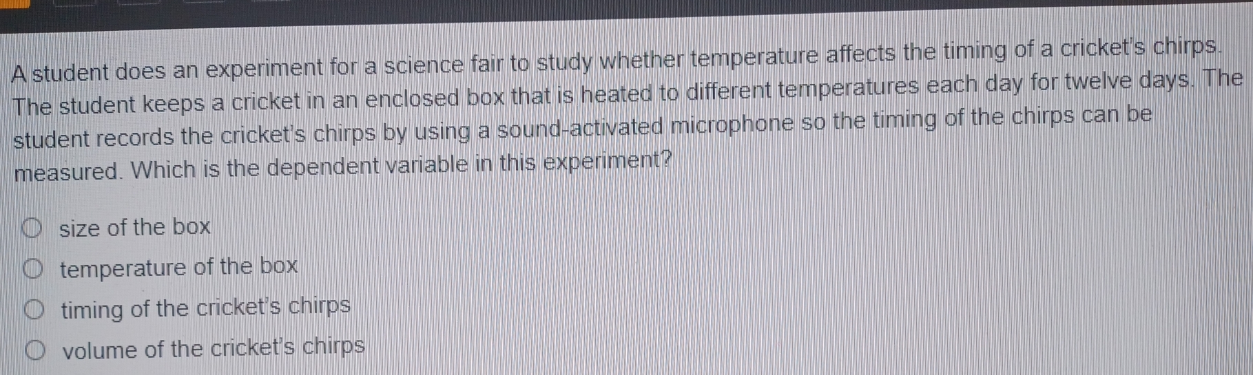 A student does an experiment for a science fair to study whether temperature affects the timing of a cricket's chirps.
The student keeps a cricket in an enclosed box that is heated to different temperatures each day for twelve days. The
student records the cricket's chirps by using a sound-activated microphone so the timing of the chirps can be
measured. Which is the dependent variable in this experiment?
size of the box
temperature of the box
timing of the cricket's chirps
volume of the cricket's chirps