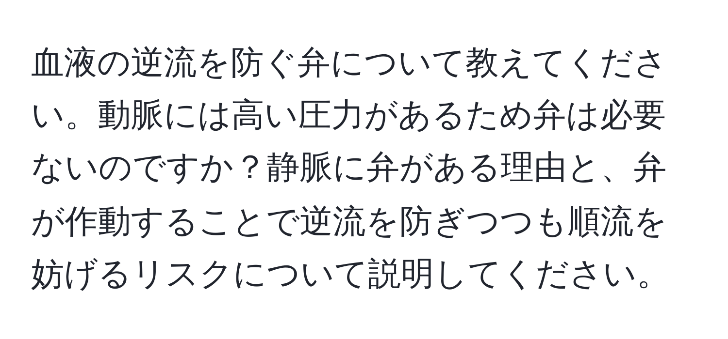 血液の逆流を防ぐ弁について教えてください。動脈には高い圧力があるため弁は必要ないのですか？静脈に弁がある理由と、弁が作動することで逆流を防ぎつつも順流を妨げるリスクについて説明してください。