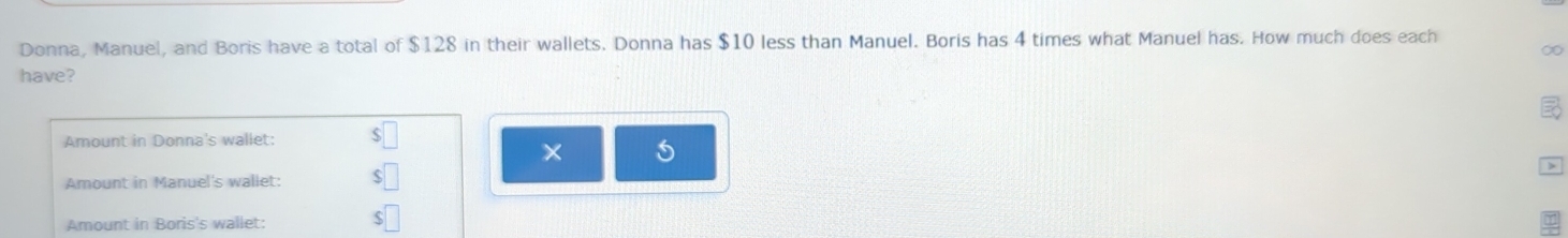 Donna, Manuel, and Boris have a total of $128 in their wallets. Donna has $10 less than Manuel. Boris has 4 times what Manuel has. How much does each 
∞ 
have? 
Amount in Donna's wallet: $
× 5
Amount in Manuel's wallet: $
Amount in Boris's wallet: