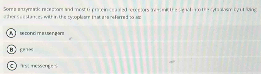 Some enzymatic receptors and most G protein-coupled receptors transmit the signal into the cytoplasm by utilizing
other substances within the cytoplasm that are referred to as:
A second messengers
Bgenes
C first messengers