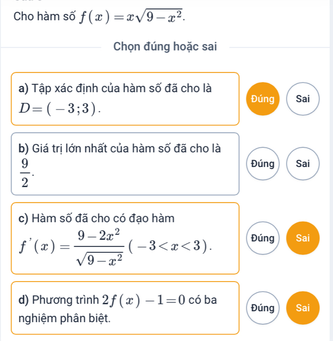 Cho hàm số f(x)=xsqrt(9-x^2). 
Chọn đúng hoặc sai 
a) Tập xác định của hàm số đã cho là 
Đúng Sai
D=(-3;3). 
b) Giá trị lớn nhất của hàm số đã cho là
 9/2 . 
Đúng Sai 
c) Hàm số đã cho có đạo hàm
f'(x)= (9-2x^2)/sqrt(9-x^2) (-3 . Đúng Sai 
d) Phương trình 2f(x)-1=0 có ba Đúng Sai 
nghiệm phân biệt.