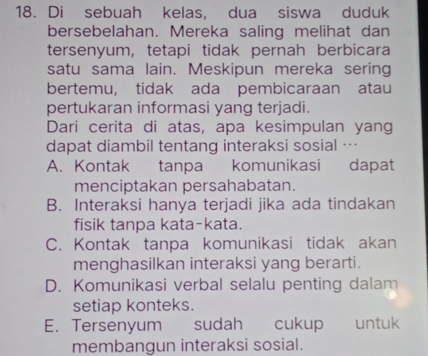 Di sebuah kelas, dua siswa duduk
bersebelahan. Mereka saling melihat dan
tersenyum, tetapi tidak pernah berbicara
satu sama lain. Meskipun mereka sering
bertemu, tidak ada pembicaraan atau
pertukaran informasi yang terjadi.
Dari cerita di atas, apa kesimpulan yang
dapat diambil tentang interaksi sosial …
A. Kontak tanpa komunikasi dapat
menciptakan persahabatan.
B. Interaksi hanya terjadi jika ada tindakan
fisik tanpa kata-kata.
C. Kontak tanpa komunikasi tidak akan
menghasilkan interaksi yang berarti.
D. Komunikasi verbal selalu penting dalam
setiap konteks.
E. Tersenyum sudah cukup untuk
membangun interaksi sosial.