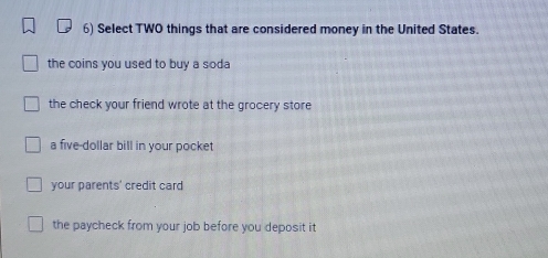 Select TWO things that are considered money in the United States.
the coins you used to buy a soda
the check your friend wrote at the grocery store
a five-dollar bill in your pocket
your parents' credit card
the paycheck from your job before you deposit it