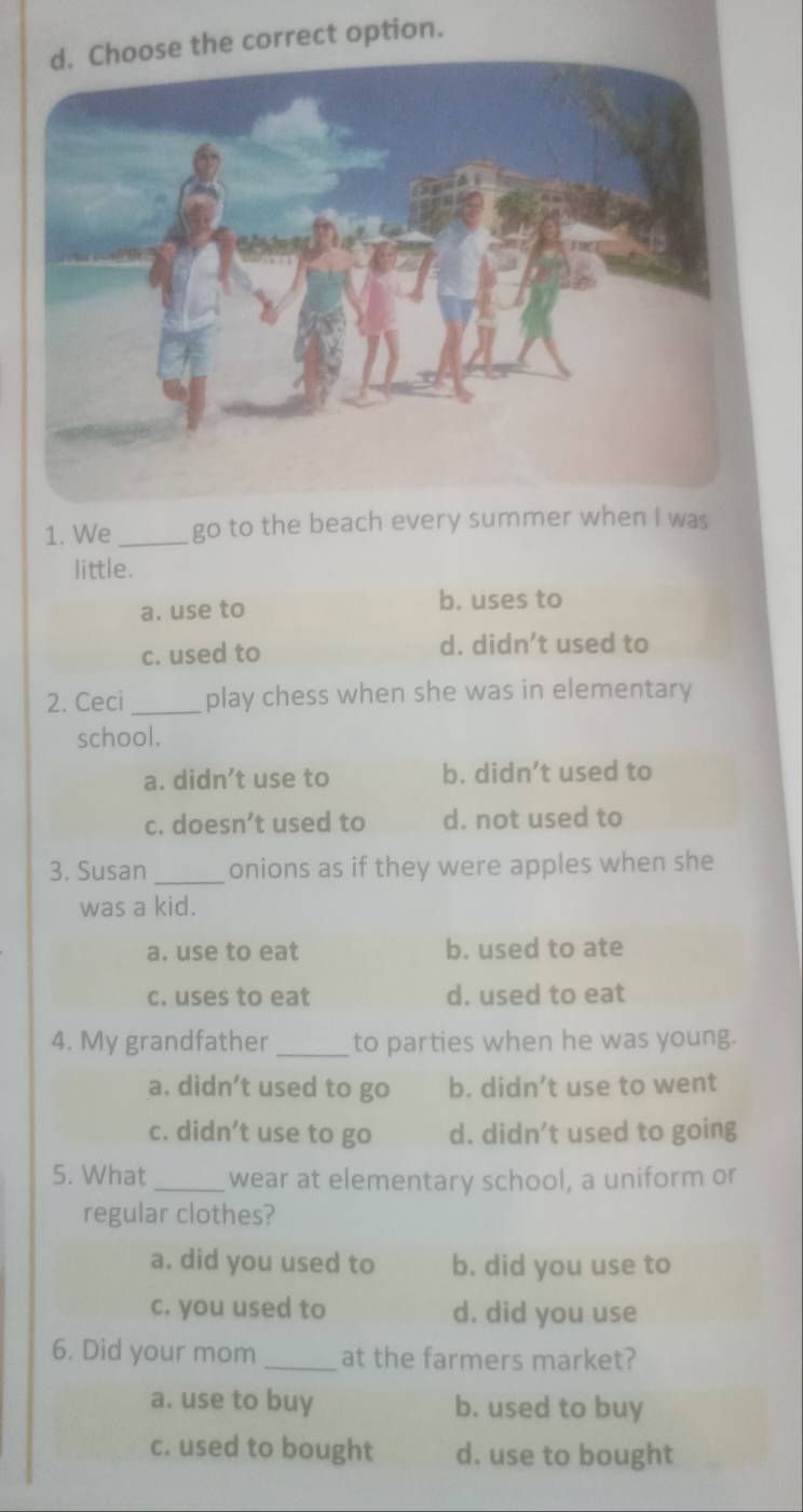 se the correct option.
1. We_ go to the beach every summer when I was
little.
a. use to
b. uses to
c. used to d. didn’t used to
2. Ceci_ play chess when she was in elementary
school.
a. didn’t use to b. didn’t used to
c. doesn’t used to d. not used to
3. Susan _onions as if they were apples when she
was a kid.
a. use to eat b. used to ate
c. uses to eat d. used to eat
4. My grandfather_ to parties when he was young.
a. didn’t used to go b. didn’t use to went
c. didn’t use to go d. didn’t used to going
5. What _wear at elementary school, a uniform or
regular clothes?
a. did you used to b. did you use to
c. you used to d. did you use
6. Did your mom _at the farmers market?
a. use to buy b. used to buy
c. used to bought d. use to bought