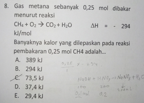 Gas metana sebanyak 0,25 mol dibakar
menurut reaksi
CH_4+O_2to CO_2+H_2O △ H=-294
kJ/mol
Banyaknya kalor yang dilepaskan pada reaksi
pembakaran 0,25 mol CH4 adalah...
A. 389 kJ
B. 294 kJ
C. 73,5 kJ
D. 37,4 kJ
E. 29,4 kJ