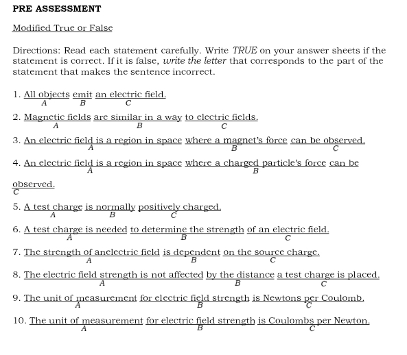 PRE ASSESSMENT
Modified True or False
Directions: Read each statement carefully. Write TRUE on your answer sheets if the
statement is correct. If it is false, write the letter that corresponds to the part of the
statement that makes the sentence incorrect.
1. All objects emit an electric field.
A B C
2. Magnetic fields are similar in a way to electric fields.
A
B
C
3. An electric field is a region in space where a magnet's force can be observed.
A
B
C
4. An electric field is a region in space where a charged particle’s force can be
A
B
observed.
5. A test charge is normally positively charged.
B C
6. A test charge is needed to determine the strength of an electric field.
A
B
C
7. The strength of anelectric field is dependent on the source charge.
A
C
8. The electric field strength is not affected by the distance a test charge is placed.
A
B
C
9. The unit of measurement for electric field strength is Newtons per Coulomb.
A
B
C
10. The unit of measurement for electric field strength is Coulombs per Newton.
A
C