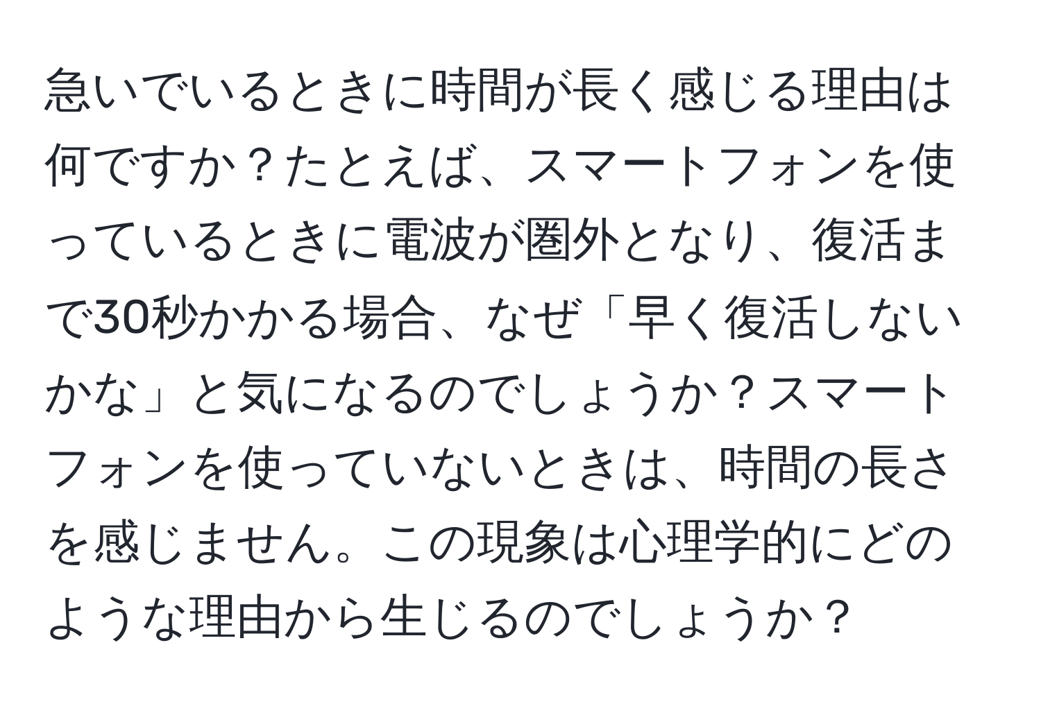 急いでいるときに時間が長く感じる理由は何ですか？たとえば、スマートフォンを使っているときに電波が圏外となり、復活まで30秒かかる場合、なぜ「早く復活しないかな」と気になるのでしょうか？スマートフォンを使っていないときは、時間の長さを感じません。この現象は心理学的にどのような理由から生じるのでしょうか？