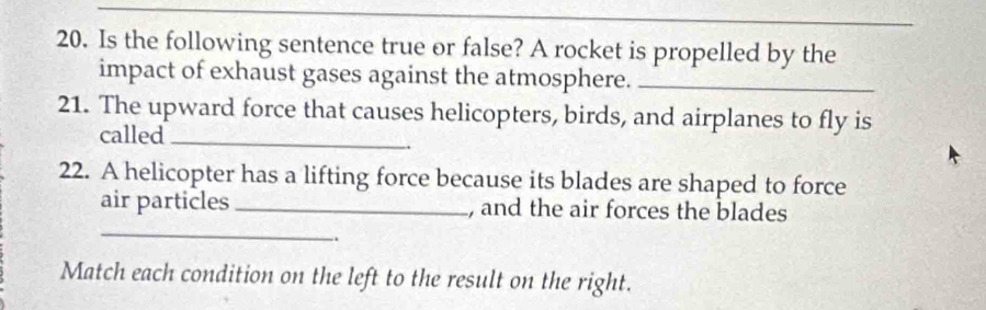 Is the following sentence true or false? A rocket is propelled by the 
impact of exhaust gases against the atmosphere._ 
21. The upward force that causes helicopters, birds, and airplanes to fly is 
called_ 
22. A helicopter has a lifting force because its blades are shaped to force 
_ 
air particles_ , and the air forces the blades 
. 
Match each condition on the left to the result on the right.