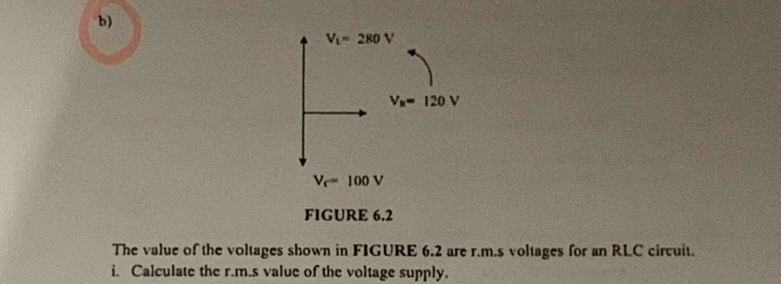 V_L=280V
V_R=120V
V_c=100V
FIGURE 6.2 
The value of the voltages shown in FIGURE 6.2 are r.m.s voltages for an RLC circuit. 
i. Calculate the r.m.s value of the voltage supply.