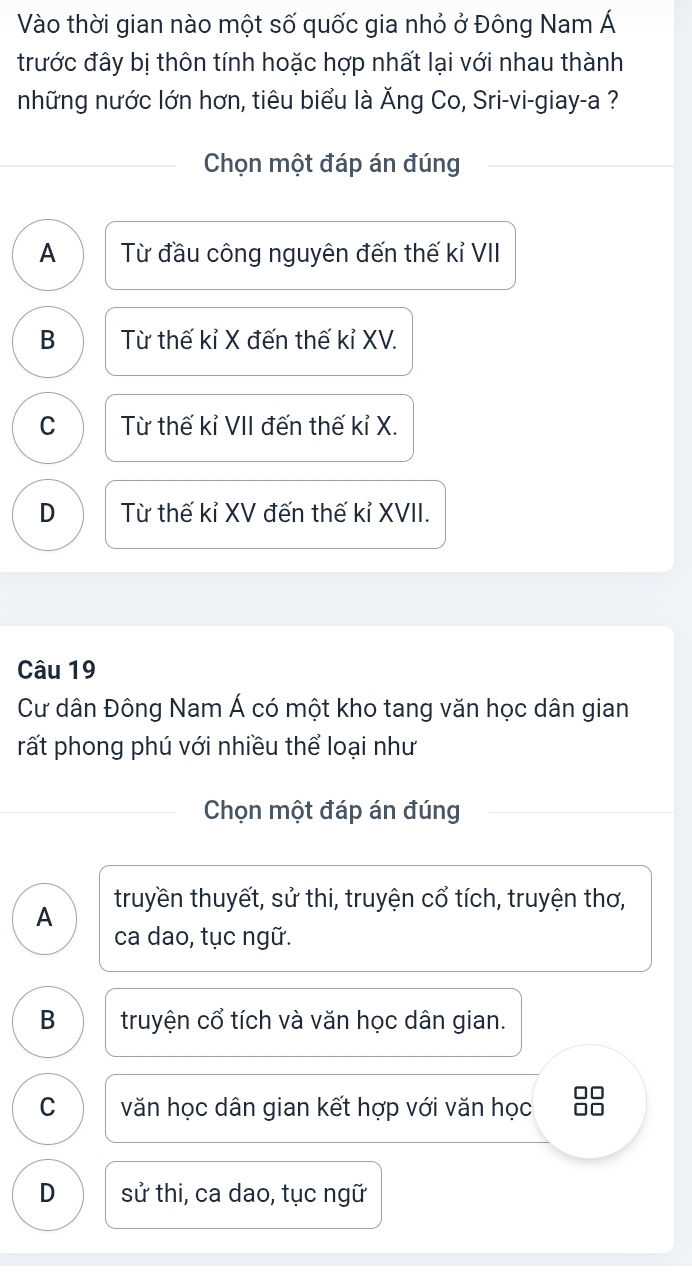 Vào thời gian nào một số quốc gia nhỏ ở Đông Nam Á
trước đây bị thôn tính hoặc hợp nhất lại với nhau thành
những nước lớn hơn, tiêu biểu là Ăng Co, Sri-vi-giay-a ?
Chọn một đáp án đúng
A Từ đầu công nguyên đến thế kỉ VII
B Từ thế kỉ X đến thế kỉ XV.
C Từ thế kỉ VII đến thế kỉ X.
D Từ thế kỉ XV đến thế kỉ XVII.
Câu 19
Cư dân Đông Nam Á có một kho tang văn học dân gian
rất phong phú với nhiều thể loại như
Chọn một đáp án đúng
A truyền thuyết, sử thi, truyện cổ tích, truyện thơ,
ca dao, tục ngữ.
B truyện cổ tích và văn học dân gian.
C văn học dân gian kết hợp với văn học
D sử thi, ca dao, tục ngữ