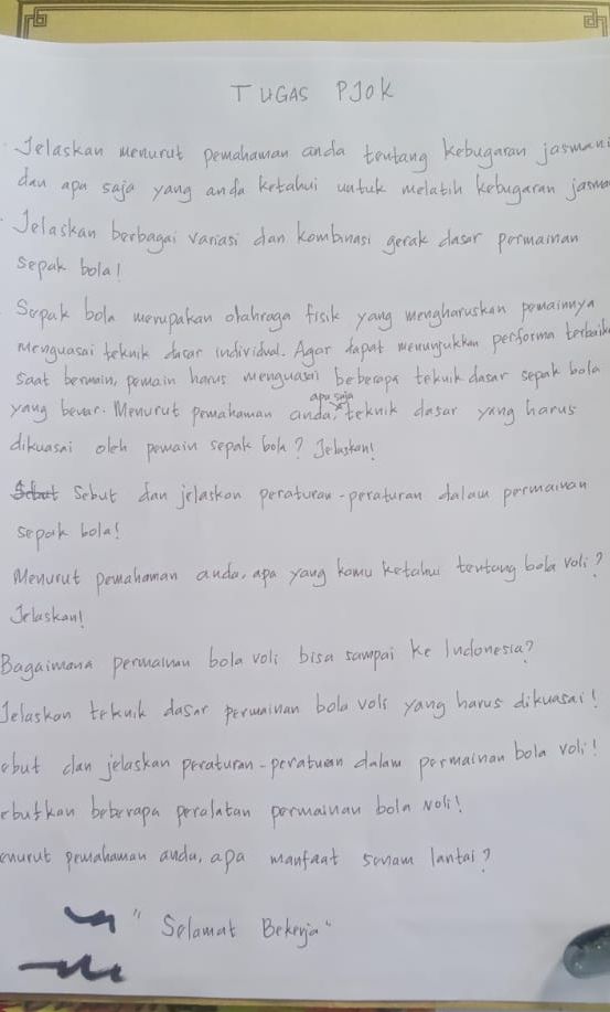 TuGAS PJOk 
Jelaskan ueaurat pemahauman anda tentang kebugaran jasman 
dan apa saja yang anda kntalui untuk melatih kebugaran jaine 
Jelaskan barbagai vaniasi dan kombuass getak dasor permainan 
sepak bola! 
Sopak bole mompakan olabraga frshk yang wengharushan powamy 
Menguasai teknik ducar individual. Agar dapot memunjukkan performa terbail 
saat berwain, pomain harus menguasen bebecapt telnk dlar sepak bola 
yaug bevar. Menorut pomahaman anda, teknck dasar yong harus 
dikuasni oleh pewain sepak boh? Jelaston! 
Scbut dan jclaskon peraturan-peraturan dalau permauan 
separk bola! 
Menurut pemahoman auda, apa yang kawu ketalour tentang bola voli? 
Jclaskan! 
Bagaimana perualan bola voli bisa sampai ke ludonesia? 
Jelaskan tekuik dasnr perunuan bola vols yang harus dikuasai! 
abut clan jelaskan peraturan-peratuan dalaw permainan bola voli! 
butkan beberapa peralatan pormaiuan boln Noll 
cnarnt peahaman auda, apa manfeat smam lantai? 
Selamat Bekeyia