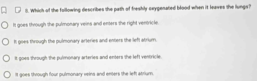 Which of the following describes the path of freshly oxygenated blood when it leaves the lungs?
It goes through the pulmonary veins and enters the right ventricle.
It goes through the pulmonary arteries and enters the left atrium.
It goes through the pulmonary arteries and enters the left ventricle.
It goes through four pulmonary veins and enters the left atrium.