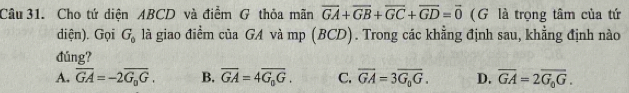 Cho tứ diện ABCD và điểm G thỏa mãn overline GA+overline GB+overline GC+overline GD=overline 0 (G là trọng tâm của tứ
diện). Gọi G_0 là giao điểm của GA và mp (BCD). Trong các khằng định sau, khẳng định nào
đúng?
A. overline GA=-2overline G_0G. B. overline GA=4overline G_0G. C. overline GA=3overline G_0G. D. overline GA=2overline G_0G.