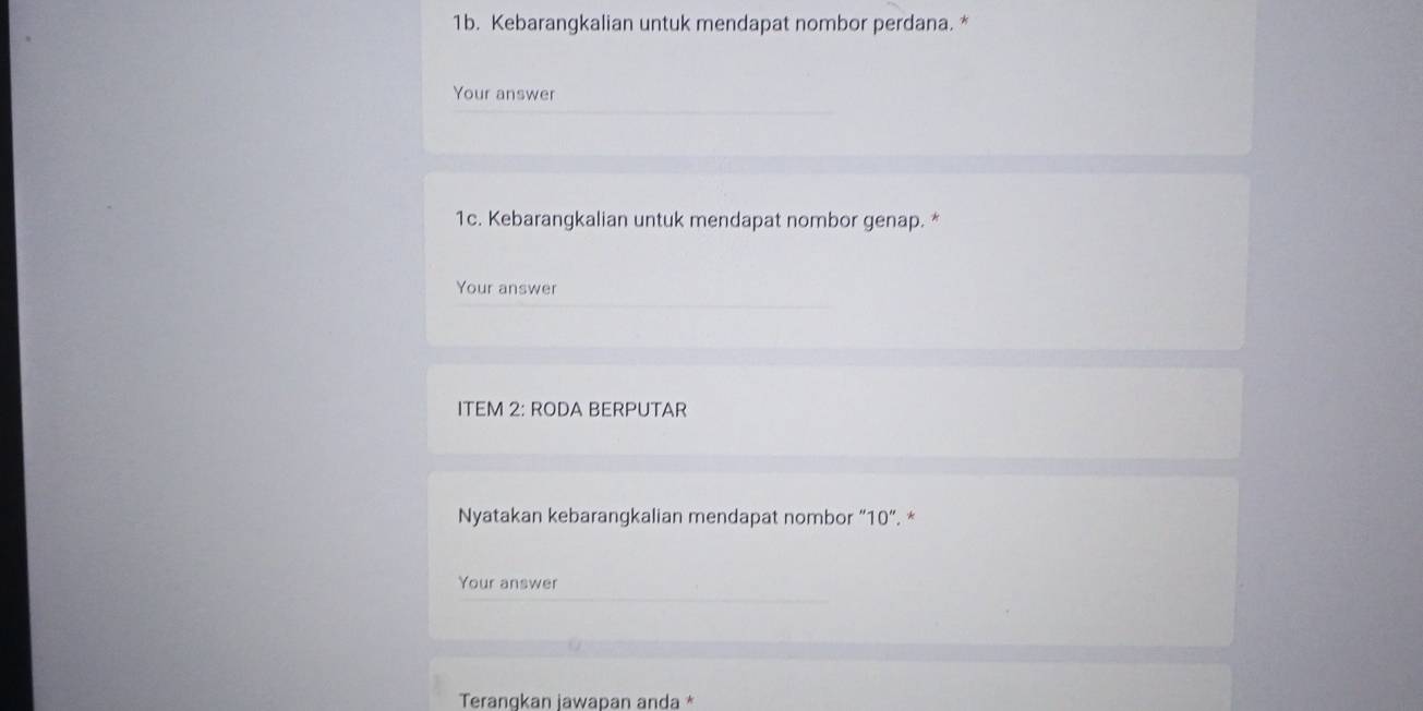 Kebarangkalian untuk mendapat nombor perdana. * 
Your answer 
1c. Kebarangkalian untuk mendapat nombor genap. * 
Your answer 
ITEM 2: RODA BERPUTAR 
Nyatakan kebarangkalian mendapat nombor “ 10 ”. * 
Your answer 
Teranqkan jawapan anda *