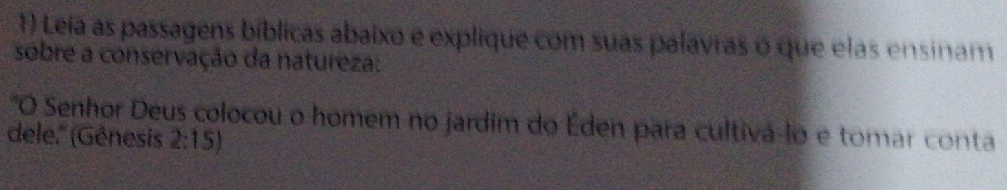 Leia as passagens bíblicas abaixo e explique com suas palavras o que elas ensinam 
sobre a conservação da natureza: 
"O Senhor Deus colocou o homem no jardim do Éden para cultivá-lo e tomar conta 
dele.'' (Gênesis 2:15)