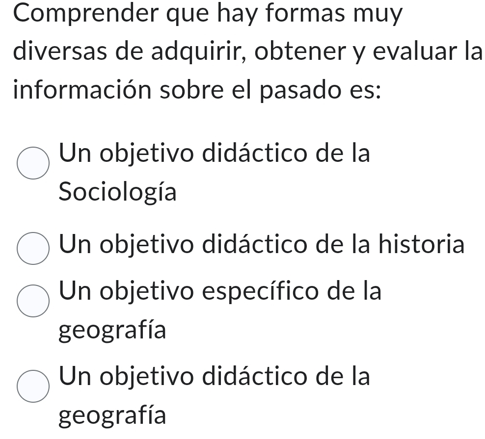 Comprender que hay formas muy
diversas de adquirir, obtener y evaluar la
información sobre el pasado es:
Un objetivo didáctico de la
Sociología
Un objetivo didáctico de la historia
Un objetivo específico de la
geografía
Un objetivo didáctico de la
geografía