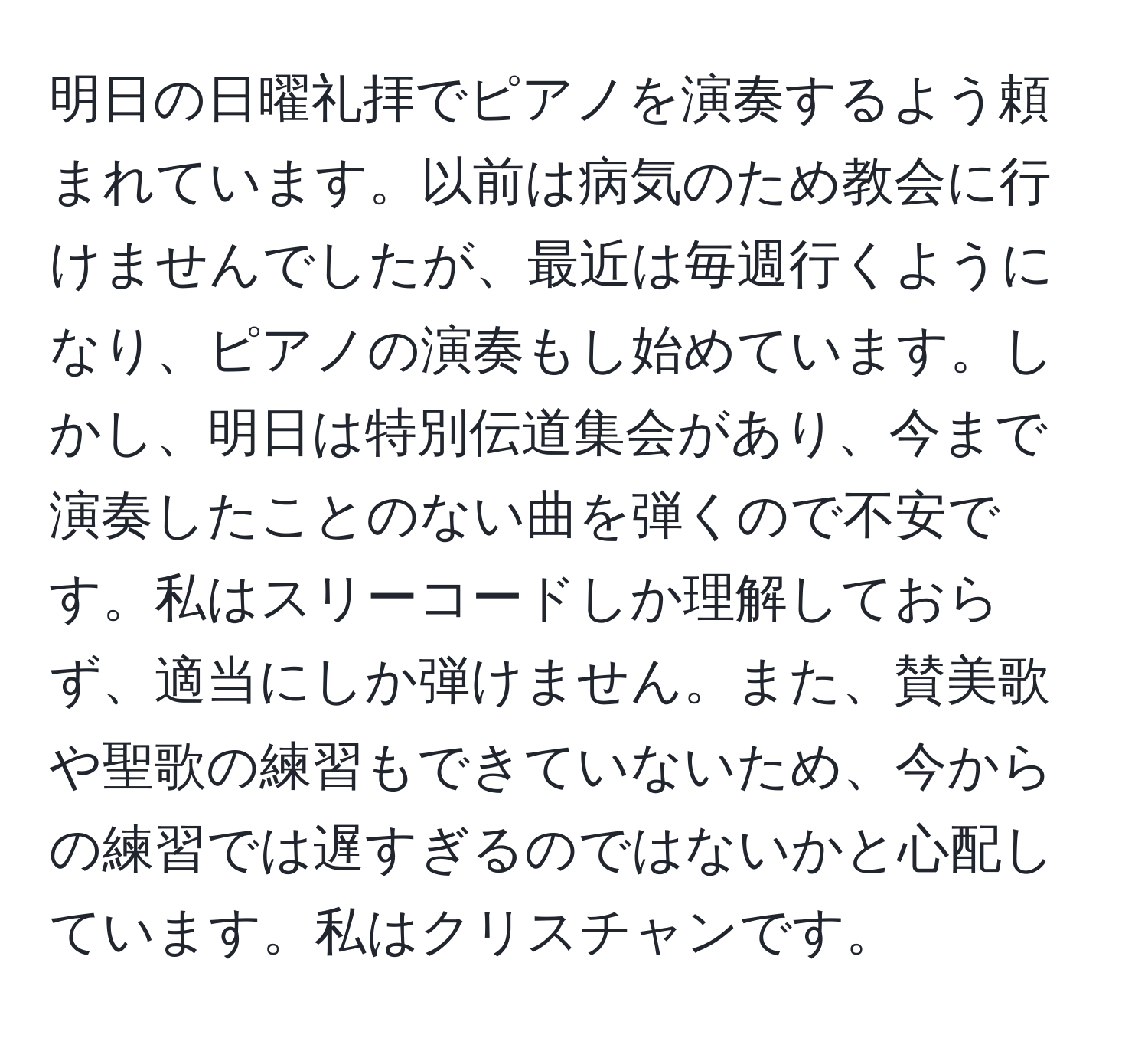 明日の日曜礼拝でピアノを演奏するよう頼まれています。以前は病気のため教会に行けませんでしたが、最近は毎週行くようになり、ピアノの演奏もし始めています。しかし、明日は特別伝道集会があり、今まで演奏したことのない曲を弾くので不安です。私はスリーコードしか理解しておらず、適当にしか弾けません。また、賛美歌や聖歌の練習もできていないため、今からの練習では遅すぎるのではないかと心配しています。私はクリスチャンです。