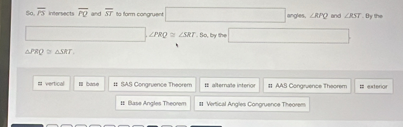 So, overline PS intersects overline PQ and overline ST to form congruent □ |angles,. ∠ RPQ and ∠ RST. By the 
□ . ∠ PRQ≌ ∠ SRT.So,bythe □
△ PRQ≌ △ SRT. 
:: vertical :: base :: SAS Congruence Theorem : alternate interior :: AAS Congruence Theorem :: exterior 
:: Base Angles Theorem :: Vertical Angles Congruence Theorem