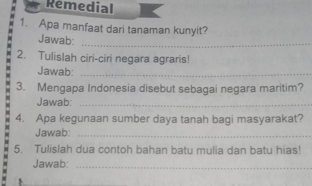 Remedial 
1. Apa manfaat dari tanaman kunyit? 
Jawab:_ 
2. Tulislah ciri-ciri negara agraris! 
Jawab:_ 
3. Mengapa Indonesia disebut sebagai negara maritim? 
Jawab:_ 
4. Apa kegunaan sumber daya tanah bagi masyarakat? 
Jawab:_ 
5. Tulislah dua contoh bahan batu mulia dan batu hias! 
Jawab:_