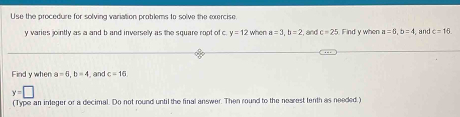 Use the procedure for solving variation problems to solve the exercise.
y varies jointly as a and b and inversely as the square root of c. y=12 when a=3, b=2 , and c=25. Find y when a=6, b=4 , and c=16. 
Find y when a=6, b=4 , and c=16.
y=□
(Type an integer or a decimal. Do not round until the final answer. Then round to the nearest tenth as needed.)