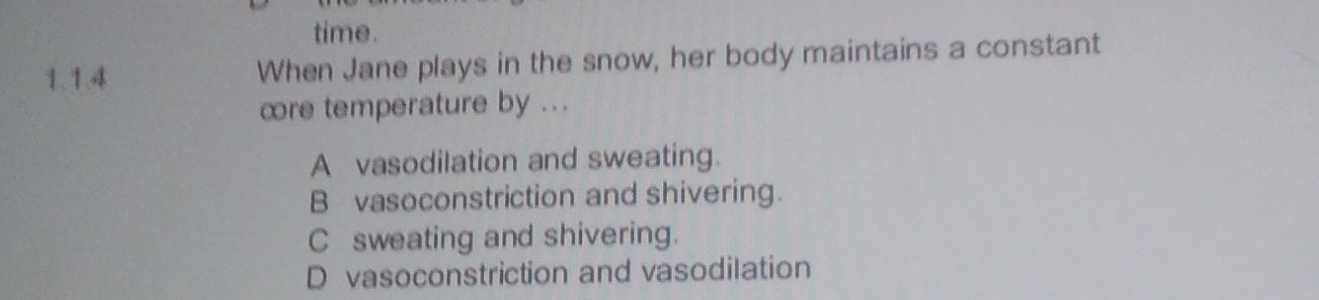 time.
1、1.4 When Jane plays in the snow, her body maintains a constant
cre temperature by ...
A vasodilation and sweating.
B vasoconstriction and shivering.
C sweating and shivering.
D vasoconstriction and vasodilation