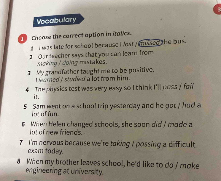 Vocabulary 
1 Choose the correct option in italics. 
1 I was late for school because I lost / missed the bus. 
2 Our teacher says that you can learn from 
making / doing mistakes. 
3 My grandfather taught me to be positive. 
I learned / studied a lot from him. 
4 The physics test was very easy so I think I’ll pass / fail 
it. 
5 Sam went on a school trip yesterday and he got / had a 
lot of fun. 
6 When Helen changed schools, she soon did / made a 
lot of new friends. 
7 I’m nervous because we’re taking / passing a difficult 
exam today. 
8 When my brother leaves school, he’d like to do / make 
engineering at university.