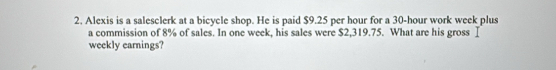 Alexis is a salesclerk at a bicycle shop. He is paid $9.25 per hour for a 30-hour work week plus 
a commission of 8% of sales. In one week, his sales were $2,319.75. What are his gross Ⅰ 
weekly earnings?