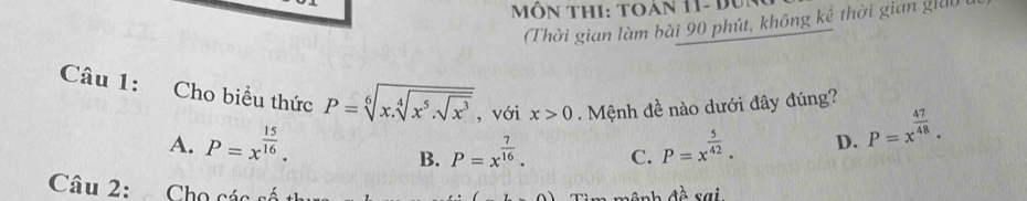 Môn thi: toán 11- đun
(Thời gian làm bài 90 phút, không kể thời gian giả)
Câu 1: Cho biều thức P=sqrt[6](x.sqrt [4]x^5.sqrt x^3) , với x>0. Mệnh đề nào dưới đây đúng?
A. P=x^(frac 15)16. P=x^(frac 5)42. D. P=x^(frac 47)48.
B. P=x^(frac 7)16. C.
Câu 2: Cho các số
n ệ nh đề sai