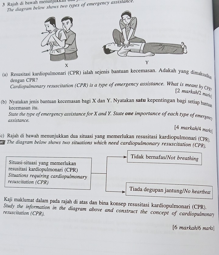 Rajah di bawah menunjükkah üu
The diagram below shows two types of emergency assislance.
X
Y
(a) Resusitasi kardiopulmonari (CPR) ialah sejenis bantuan kecemasan. Adakah yang dimaksudkan
dengan CPR?
Cardiopulmonary resuscitation (CPR) is a type of emergency assistance. What is meant by CPR
[2 markah/2 marks
(b) Nyatakan jenis bantuan kecemasan bagi X dan Y. Nyatakan satu kepentingan bagi setiap bantua
kecemasan itu.
State the type of emergency assistance for X and Y. State one importance of each type of emergency
assistance.
[4 markah/4 marks]
c) Rajah di bawah menunjukkan dua situasi yang memerlukan resusitasi kardiopulmonari (CPR).
T The diagram below shows two situations which need cardiopulmonary resuscitation (CPR).
Tidak bernafas/Not breathing
Situasi-situasi yang memerlukan
resusitasi kardiopulmonari (CPR)
Situations requiring cardiopulmonary
resuscitation (CPR) Tiada degupan jantung/No heartbeat
Kaji maklumat dalam pada rajah di atas dan bina konsep resusitasi kardiopulmonari (CPR).
Study the information in the diagram above and construct the concept of cardiopulmonary
resuscitation (CPR).
[6 markah/6 marks]