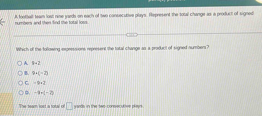 A football team lost nine yards on each of two consecutive plays. Represent the total change as a product of signed
numbers and then find the total loss.
Which of the following expressions represent the total change as a product of signed numbers?
A. 9· 2
B. 9· (-2)
C. -9· 2
D. -9· (-2)
The team lost a total of □ yards in the two consecutive plays.