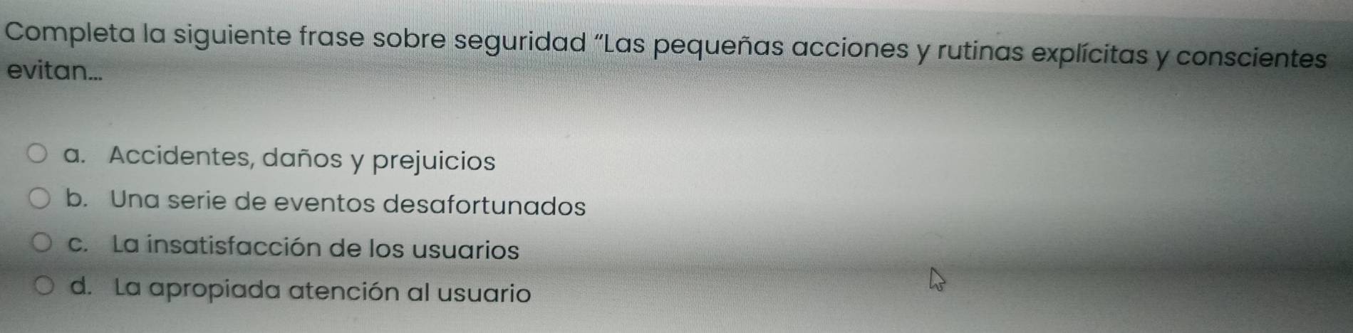 Completa la siguiente frase sobre seguridad “Las pequeñas acciones y rutinas explícitas y conscientes
evitan...
a. Accidentes, daños y prejuicios
b. Una serie de eventos desafortunados
c. La insatisfacción de los usuarios
d. La apropiada atención al usuario