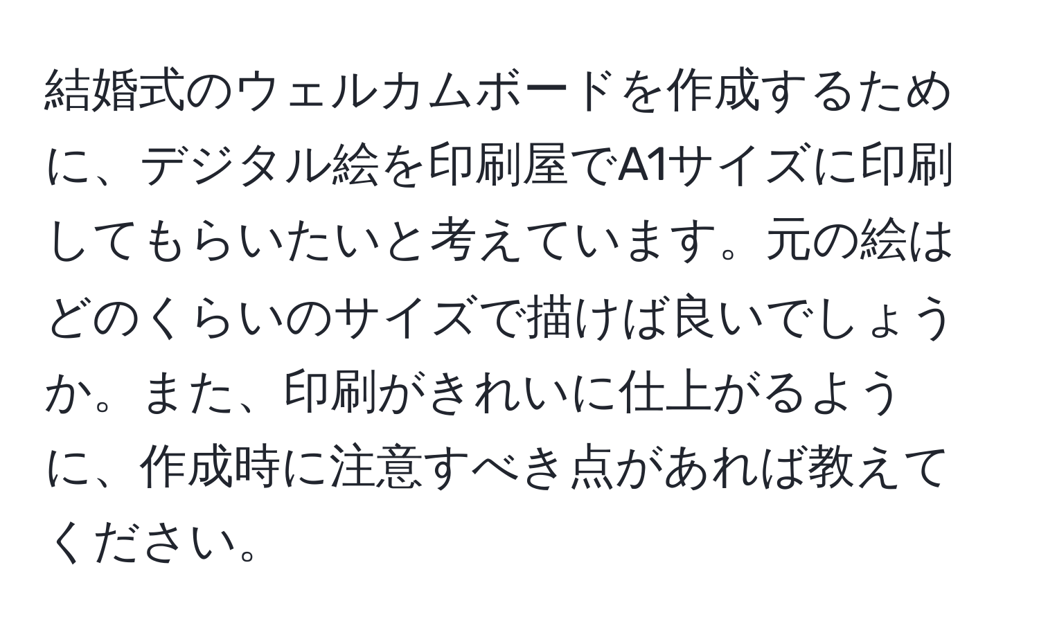 結婚式のウェルカムボードを作成するために、デジタル絵を印刷屋でA1サイズに印刷してもらいたいと考えています。元の絵はどのくらいのサイズで描けば良いでしょうか。また、印刷がきれいに仕上がるように、作成時に注意すべき点があれば教えてください。