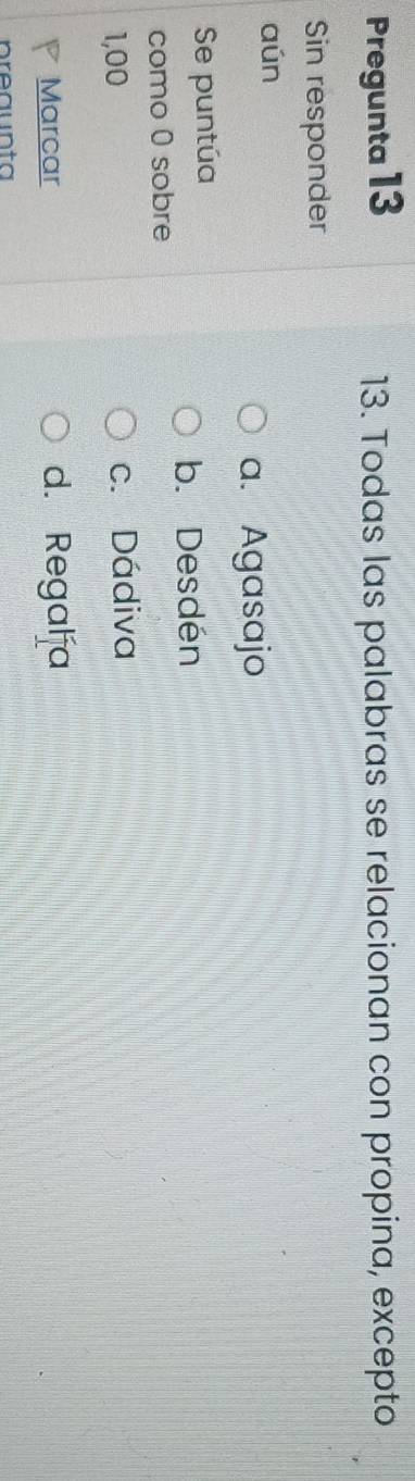 Pregunta 13 13. Todas las palabras se relacionan con propina, excepto
Sin responder
aún
a. Agasajo
Se puntúa
b. Desdén
como 0 sobre
1,00 c. Dádiva
Marcar d. Regalía