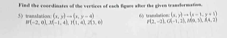 Find the coordinates of the vertices of each figure after the given transformation. 
5) translation: (x,y)to (x,y-4) 6) translation: (x,y)to (x-1,y+1)
W(-2,0), X(-1,4), I(1,4), Z(3,0)
F(2,-2), G(-1,2), H(0,3), I(4,2)