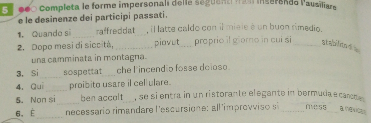 5 ●●0 Completa le forme impersonali delie seguent fasí inserendo l'ausiliare 
e le desinenze dei participi passati. 
1. Quando si _raffreddat_ , il latte caldo con il miele è un buon rimedio. 
2. Dopo mesi di siccità, _piovut_ proprio il giorno in cui si _stabilito di la 
una camminata in montagna. 
3. Si _sospettat_ che l’incendio fosse doloso. 
4. Qui proibito usare il cellulare. 
5. Non si _ben accolt_ , se si entra in un ristorante elegante in bermuda e canottier . 
_ 
6. È necessario rimandare l’escursione: all’improvviso si _mess_ a nevicar