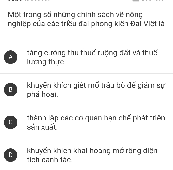 Một trong số những chính sách về nông
nghiệp của các triều đại phong kiến Đại Việt là
A tăng cường thu thuế ruộng đất và thuế
lương thực.
B khuyến khích giết mổ trâu bò để giảm sự
phá hoại.
C thành lập các cơ quan hạn chế phát triển
sản xuất.
D khuyến khích khai hoang mở rộng diện
tích canh tác.