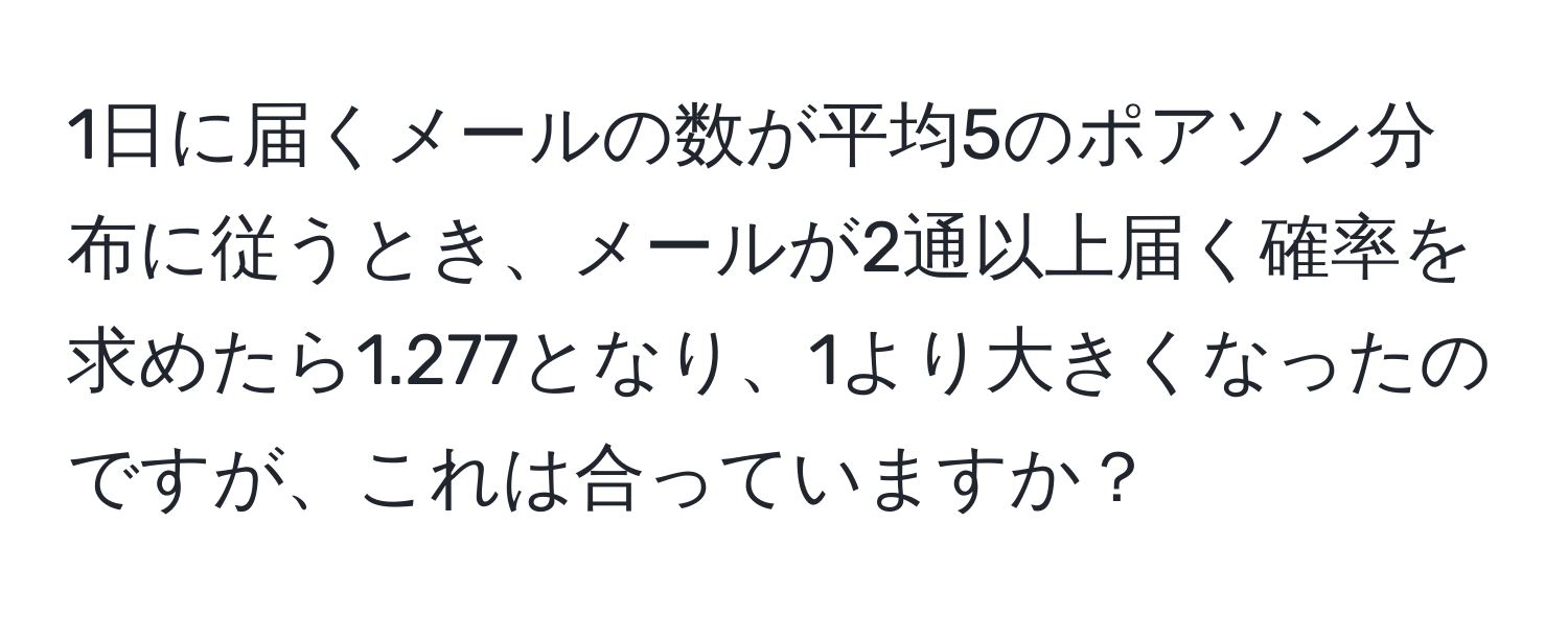 1日に届くメールの数が平均5のポアソン分布に従うとき、メールが2通以上届く確率を求めたら1.277となり、1より大きくなったのですが、これは合っていますか？