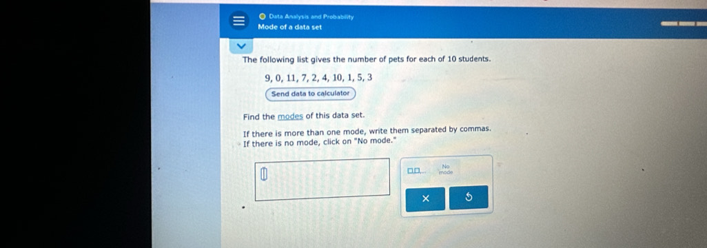 ● Data Analysis and Probability 
Mode of a data set 
The following list gives the number of pets for each of 10 students.
9, 0, 11, 7, 2, 4, 10, 1, 5, 3
Send data to calculator 
Find the modes of this data set. 
If there is more than one mode, write them separated by commas. 
If there is no mode, click on "No mode." 
□,□,.. 
× 5