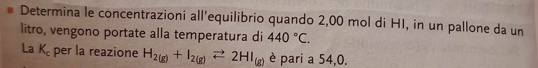 Determina le concentrazioni all’equilibrio quando 2,00 mol di HI, in un pallone da un 
litro, vengono portate alla temperatura di 440°C. 
La K_c per la reazione H_2(g)+I_2(g)leftharpoons 2HI_(g) è pari a 54,0.