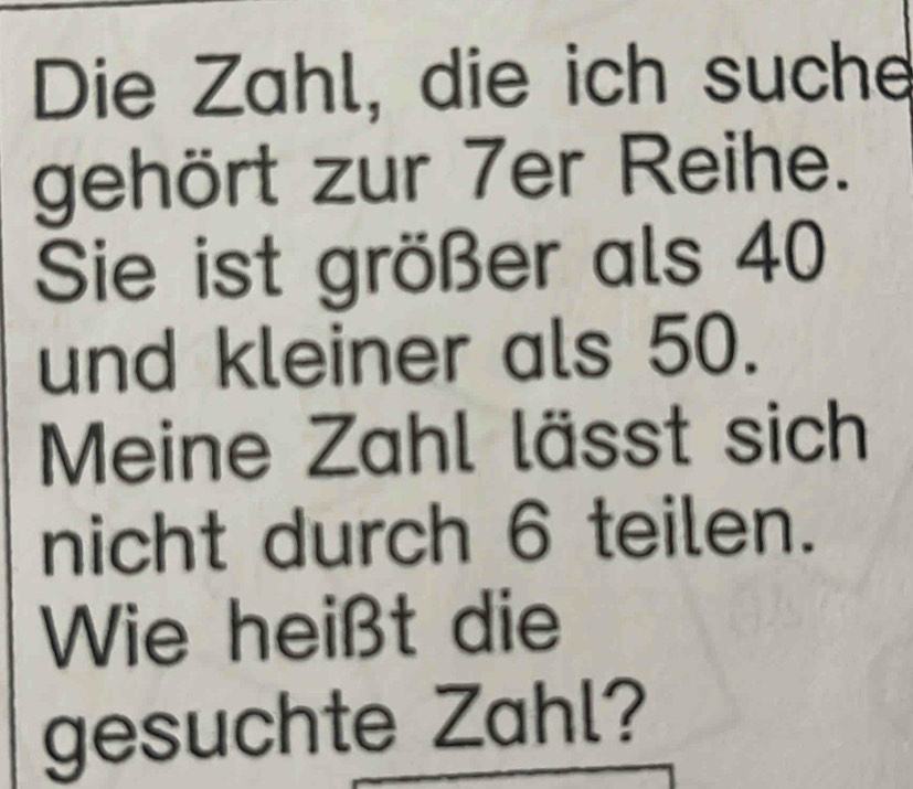 Die Zahl, die ich suche 
gehört zur 7er Reihe. 
Sie ist größer als 40
und kleiner als 50. 
Meine Zahl lässt sich 
nicht durch 6 teilen. 
Wie heißt die 
gesuchte Zahl?