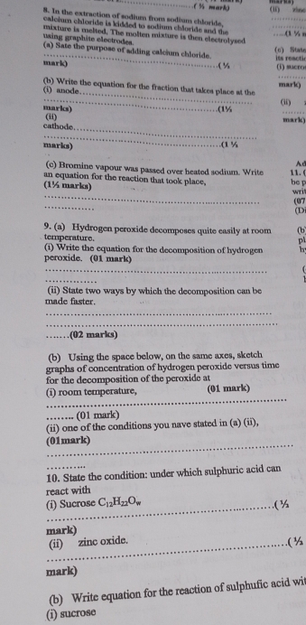 (½ mark) (li) zìng 
8. In the extraction of sodium from sodium chloride. 
calcium chloride is kidded to sodium chloride and the 
using graphite electrodes. mixture is melted. The molten mixture is then electrolysed …...(1 % n 
_ 
(c) Stase 
(a) Sate the purpose of adding calcium chloride. 
mark) ( % s reactin (i) sucro 
_ 
_ 
(b) Write the equation for the fraction that takes place at the 
(i) anode. mark) 
(ii) 
marks) (1½ 
_ 
cathode. (ii) 
mark) 
_ 
marks) (1 % 
Ad 
(c) Bromine vapour was passed over heated sodium. Write 11. ( 
an equation for the reaction that took place, 
_ 
(1½ marks) be p wril 
_ 
(07 
(D 
9. (a) Hydrogen peroxide decomposes quite easily at room (b 
temperature p 
(i) Write the equation for the decomposition of hydrogen h 
peroxide. (01 mark) 
_ 
_ 
(ii) State two ways by which the decomposition can be 
made faster. 
_ 
_ 
_.(02 marks) 
(b) Using the space below, on the same axes, sketch 
graphs of concentration of hydrogen peroxide versus time 
for the decomposition of the peroxide at 
_ 
(i) room temperature, (01 mark) 
_(01 mark) 
(ii) one of the conditions you nave stated in (a) (ii), 
_ 
(01mark) 
_ 
10. State the condition: under which sulphuric acid can 
react with 
_ 
(i) Sucrose C_12H_22O_w ( ½ 
mark) 
(ii) zinc oxide. 
_( ½ 
_ 
_ 
mark) 
(b) Write equation for the reaction of sulphufic acid wit 
(i) sucrose