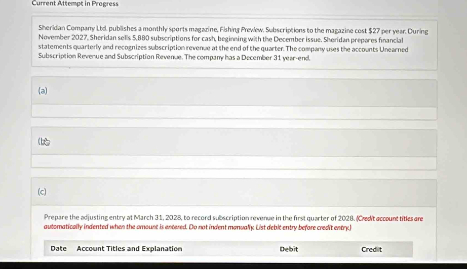 Current Attempt in Progress 
Sheridan Company Ltd. publishes a monthly sports magazine, Fishing Preview. Subscriptions to the magazine cost $27 per year. During 
November 2027, Sheridan sells 5,880 subscriptions for cash, beginning with the December issue. Sheridan prepares financial 
statements quarterly and recognizes subscription revenue at the end of the quarter. The company uses the accounts Unearned 
Subscription Revenue and Subscription Revenue. The company has a December 31 year-end. 
(a) 
(c) 
Prepare the adjusting entry at March 31, 2028, to record subscription revenue in the first quarter of 2028. (Credit account titles are 
automatically indented when the amount is entered. Do not indent manually. List debit entry before credit entry.) 
Date Account Titles and Explanation Debit Credit