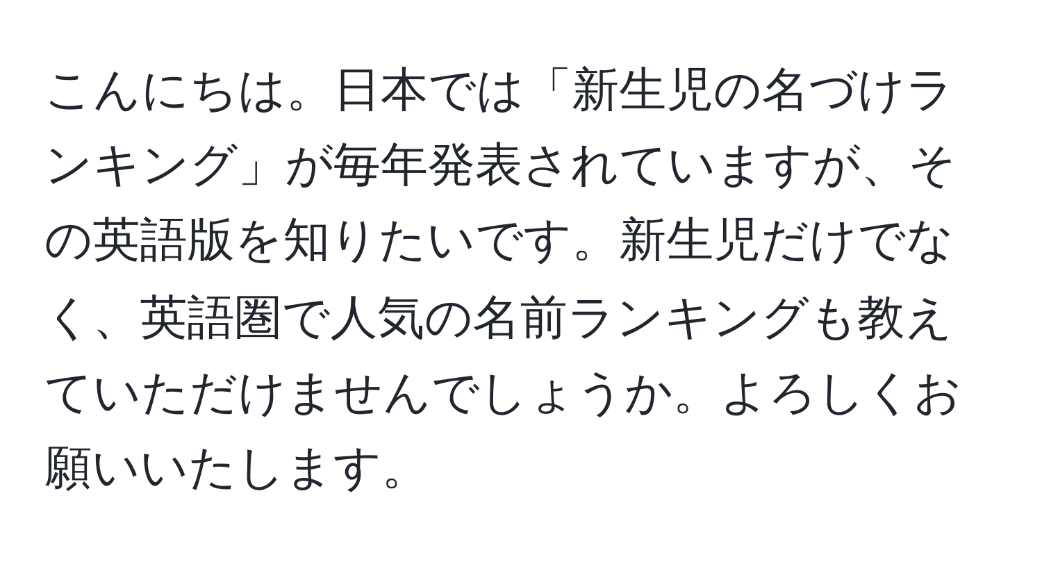 こんにちは。日本では「新生児の名づけランキング」が毎年発表されていますが、その英語版を知りたいです。新生児だけでなく、英語圏で人気の名前ランキングも教えていただけませんでしょうか。よろしくお願いいたします。