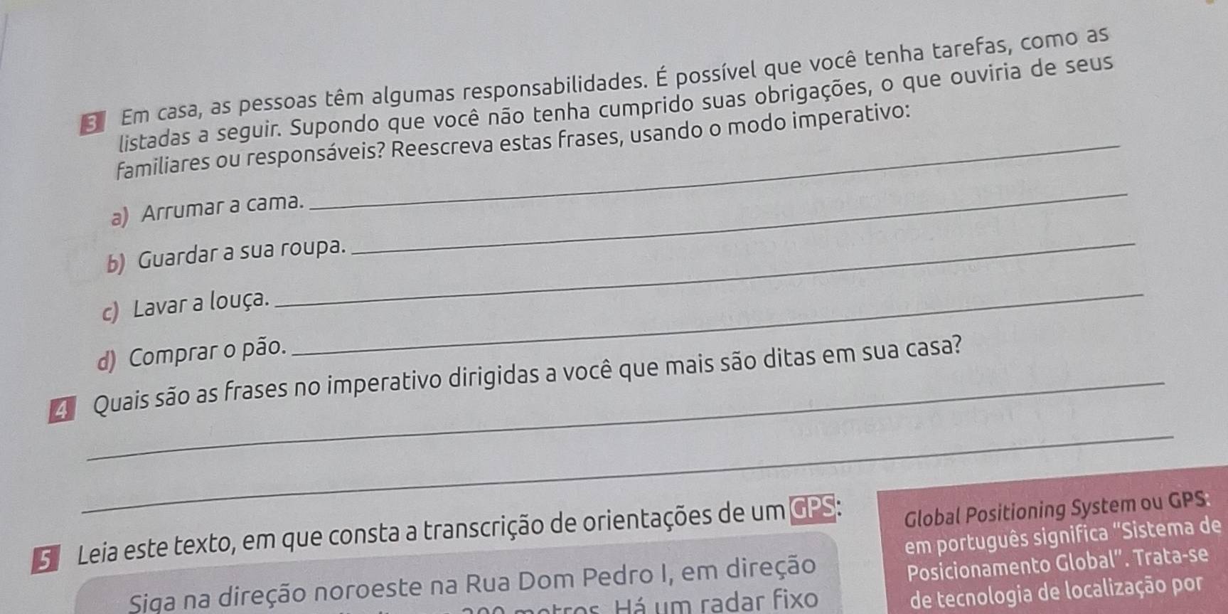 Em casa, as pessoas têm algumas responsabilidades. É possível que você tenha tarefas, como as 
listadas a seguir. Supondo que você não tenha cumprido suas obrigações, o que ouviria de seus 
_ 
familiares ou responsáveis? Reescreva estas frases, usando o modo imperativo: 
a) Arrumar a cama. 
_ 
b) Guardar a sua roupa. 
c) Lavar a louça. 
d) Comprar o pão. 
_ 
Quais são as frases no imperativo dirigidas a você que mais são ditas em sua casa? 
_ 
5 Leia este texto, em que consta a transcrição de orientações de um CPS: 
Global Positioning System ou GPS. 
Posicionamento Global”. Trata-se 
Siga na direção noroeste na Rua Dom Pedro I, em direção em português significa "Sistema de 
o Há um radar fixo 
de tecnologia de localização por