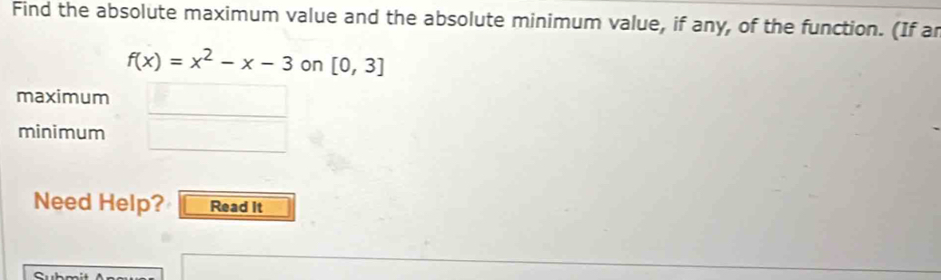 Find the absolute maximum value and the absolute minimum value, if any, of the function. (If ar
f(x)=x^2-x-3 on [0,3]
maximum _  
minimum □ 
Need Help? Read It