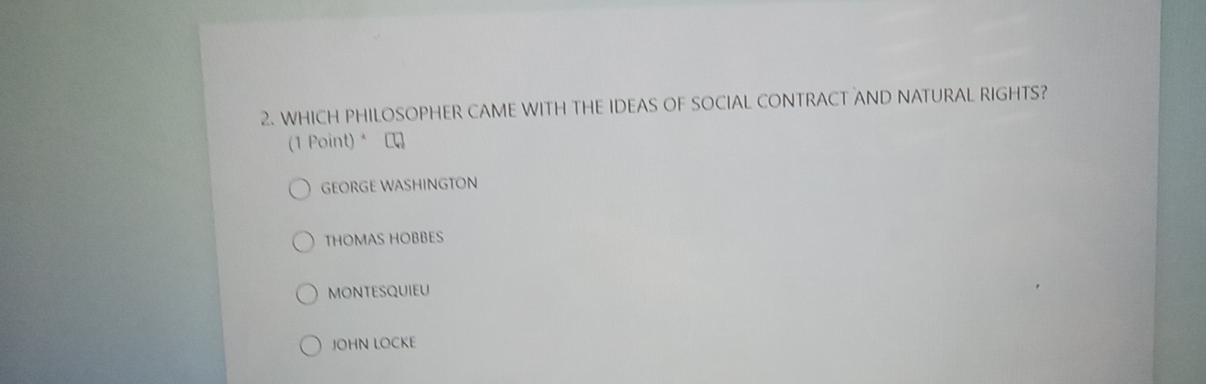 WHICH PHILOSOPHER CAME WITH THE IDEAS OF SOCIAL CONTRACT AND NATURAL RIGHTS?
(1 Point) * C
GEORGE WASHINGTON
THOMAS HOBBES
MONTESQUIEU
JOHN LOCKE