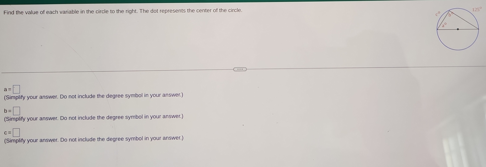 Find the value of each variable in the circle to the right. The dot represents the center of the circle.
a=□
(Simplify your answer. Do not include the degree symbol in your answer.)
b=□
(Simplify your answer. Do not include the degree symbol in your answer.)
c=□
(Simplify your answer. Do not include the degree symbol in your answer.)