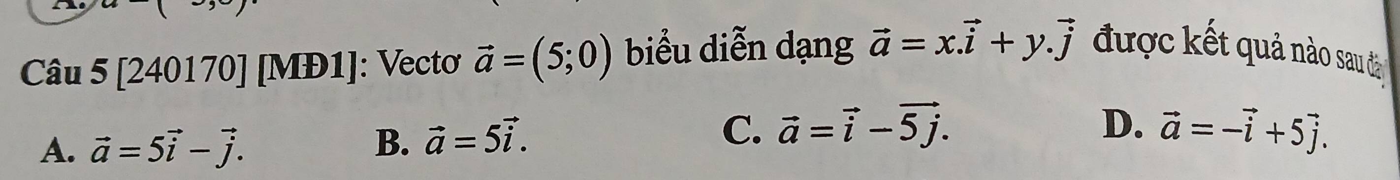 [240170] [MĐ1]: Vectơ vector a=(5;0) biểu diễn dạng vector a=x.vector i+y.vector j được kết quả nào sau đ
A. vector a=5vector i-vector j.
B. vector a=5vector i.
C. vector a=vector i-vector 5j. D. vector a=-vector i+5vector j.