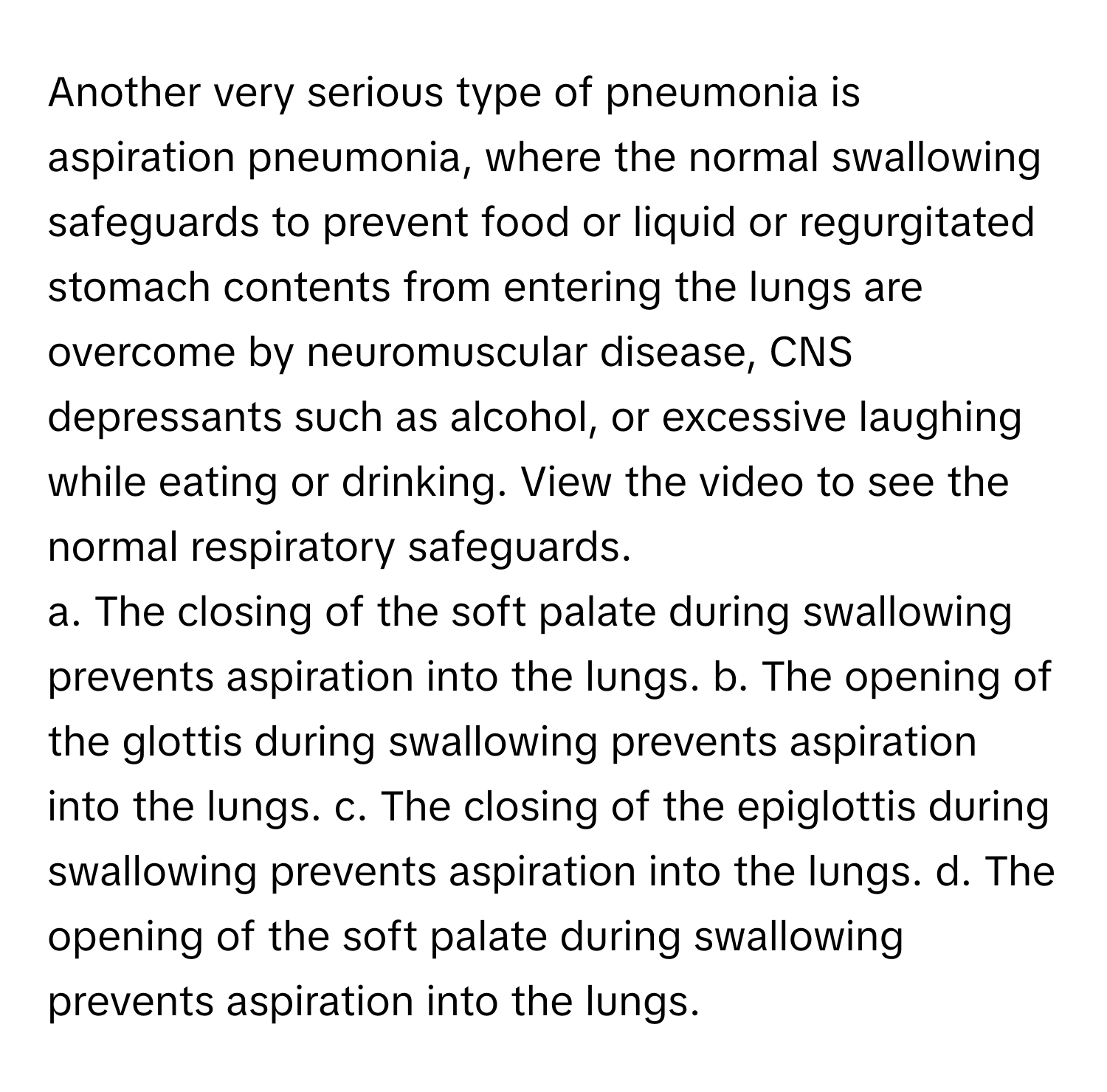 Another very serious type of pneumonia is aspiration pneumonia, where the normal swallowing safeguards to prevent food or liquid or regurgitated stomach contents from entering the lungs are overcome by neuromuscular disease, CNS depressants such as alcohol, or excessive laughing while eating or drinking. View the video to see the normal respiratory safeguards.

a. The closing of the soft palate during swallowing prevents aspiration into the lungs. b. The opening of the glottis during swallowing prevents aspiration into the lungs. c. The closing of the epiglottis during swallowing prevents aspiration into the lungs. d. The opening of the soft palate during swallowing prevents aspiration into the lungs.